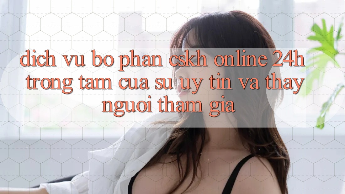 Dịch Vụ Bộ phận CSKH Online 24h: Trọng Tâm Của Sự Uy tín và Thấy Người tham gia