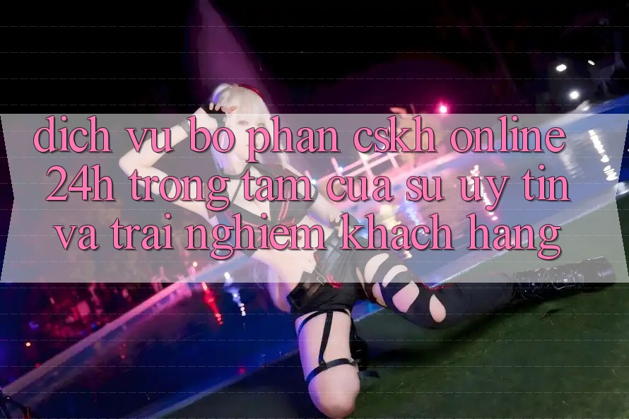 Dịch Vụ Bộ phận CSKH Online 24h: Trọng Tâm Của Sự Uy Tín và Trải Nghiệm Khách Hàng Dịch Vụ Bộ phận CSKH Online 24h: Trọng Tâm Của Sự Uy Tín và Trải Nghiệm Khách Hàng