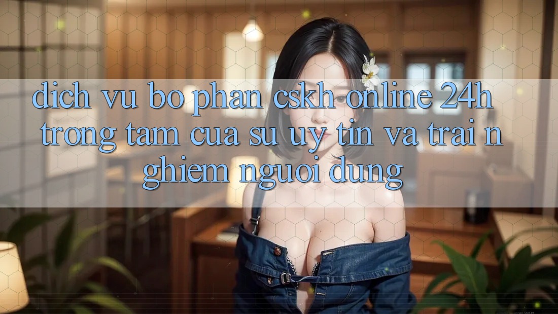 Dịch Vụ Bộ phận CSKH Online 24h: Trọng Tâm Của Sự Uy Tín và Trải Nghiệm Người dùng