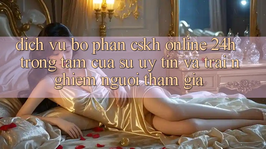 Dịch Vụ Bộ phận CSKH Online 24h: Trọng Tâm Của Sự Uy Tín và Trải Nghiệm Người tham gia Dịch Vụ Bộ phận CSKH Online 24h: Trọng Tâm Của Sự Uy Tín và Trải Nghiệm Người tham gia