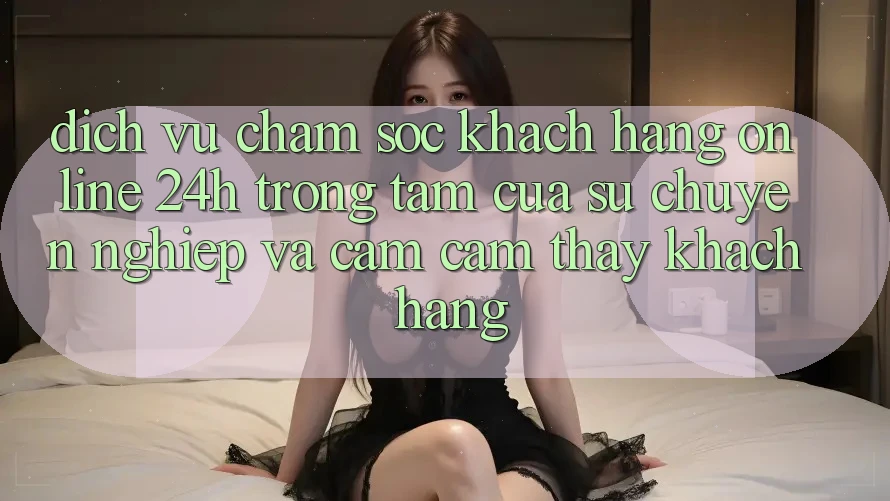 Dịch Vụ Chăm sóc khách hàng Online 24h: Trọng Tâm Của Sự Chuyên nghiệp và Cảm cảm thấy Khách Hàng Dịch Vụ Chăm sóc khách hàng Online 24h: Trọng Tâm Của Sự Chuyên nghiệp và Cảm cảm thấy Khách Hàng
