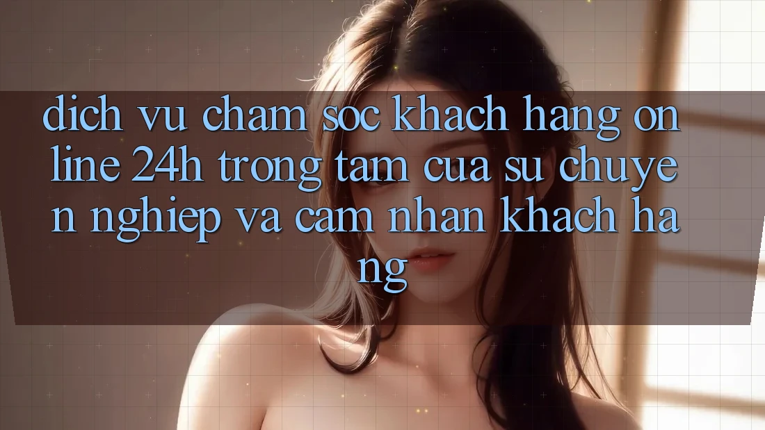 Dịch Vụ Chăm sóc khách hàng Online 24h: Trọng Tâm Của Sự Chuyên nghiệp và Cảm nhận Khách Hàng