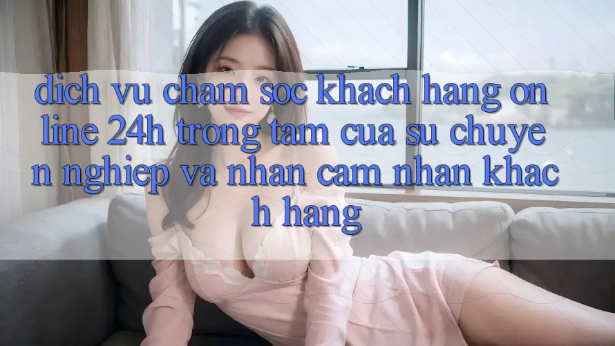 Dịch Vụ Chăm sóc khách hàng Online 24h: Trọng Tâm Của Sự Chuyên nghiệp và Nhận cảm nhận Khách Hàng Dịch Vụ Chăm sóc khách hàng Online 24h: Trọng Tâm Của Sự Chuyên nghiệp và Nhận cảm nhận Khách Hàng