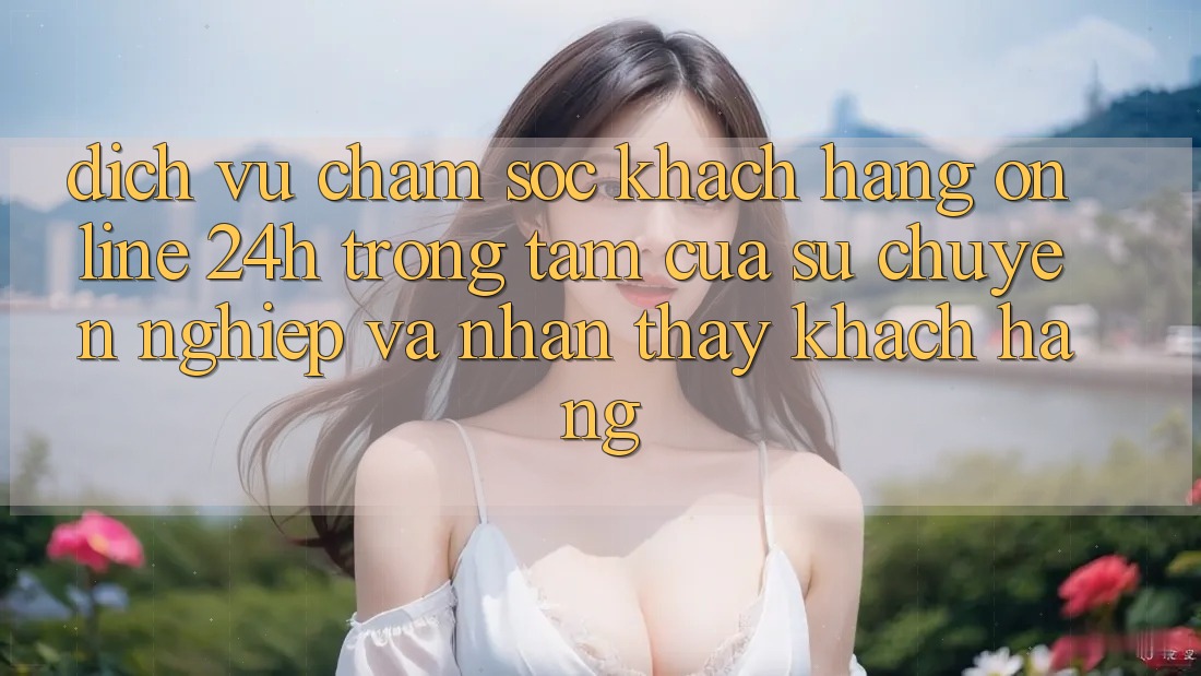 Dịch Vụ Chăm sóc khách hàng Online 24h: Trọng Tâm Của Sự Chuyên nghiệp và Nhận thấy Khách Hàng