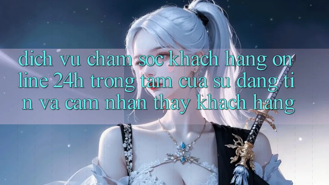Dịch Vụ Chăm sóc khách hàng Online 24h: Trọng Tâm Của Sự Đáng tin và Cảm nhận thấy Khách Hàng
