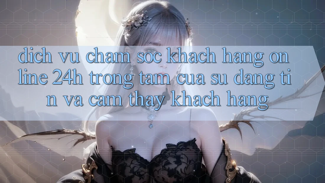 Dịch Vụ Chăm sóc khách hàng Online 24h: Trọng Tâm Của Sự Đáng tin và Cảm thấy Khách Hàng