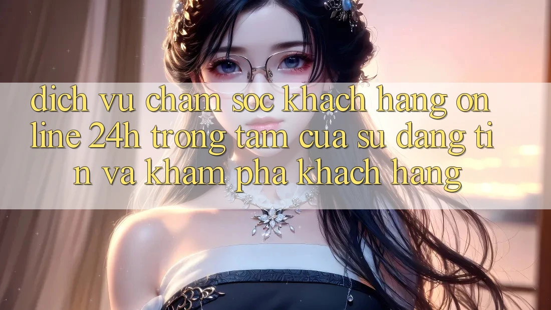 Dịch Vụ Chăm sóc khách hàng Online 24h: Trọng Tâm Của Sự Đáng tin và Khám phá Khách Hàng Dịch Vụ Chăm sóc khách hàng Online 24h: Trọng Tâm Của Sự Đáng tin và Khám phá Khách Hàng