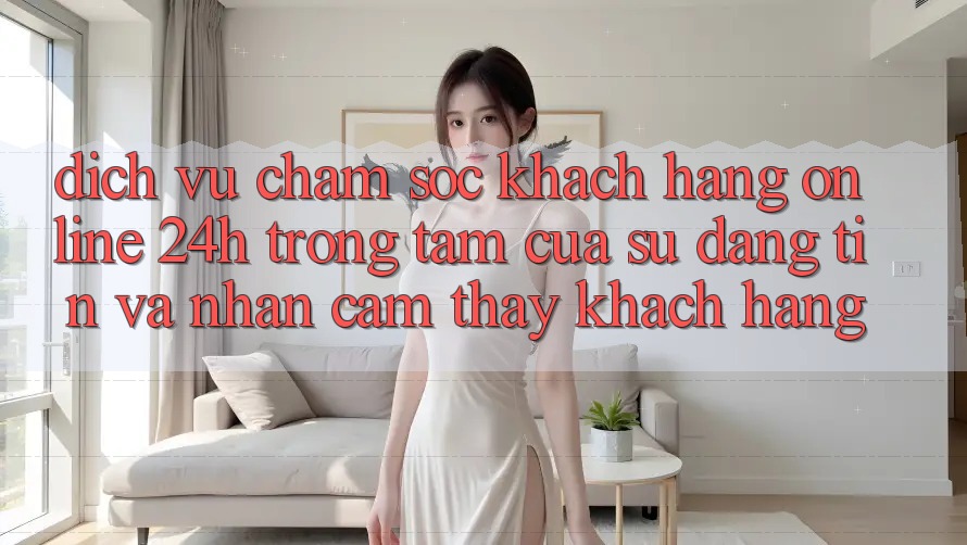 Dịch Vụ Chăm sóc khách hàng Online 24h: Trọng Tâm Của Sự Đáng tin và Nhận cảm thấy Khách Hàng