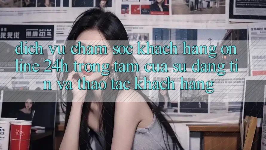 Dịch Vụ Chăm sóc khách hàng Online 24h: Trọng Tâm Của Sự Đáng tin và Thao tác Khách Hàng Dịch Vụ Chăm sóc khách hàng Online 24h: Trọng Tâm Của Sự Đáng tin và Thao tác Khách Hàng