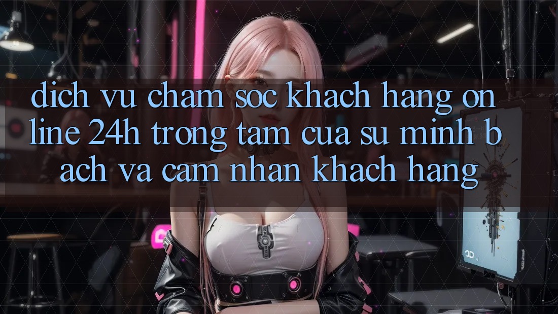 Dịch Vụ Chăm sóc khách hàng Online 24h: Trọng Tâm Của Sự Minh bạch và Cảm nhận Khách Hàng
