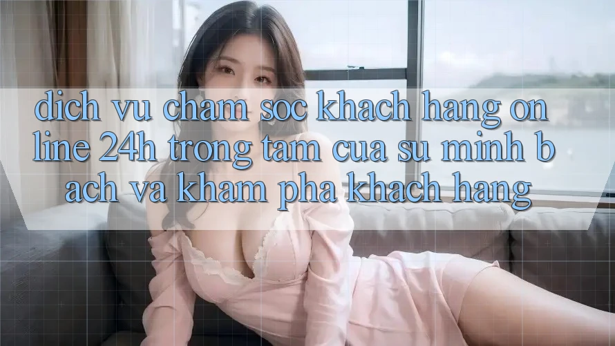 Dịch Vụ Chăm sóc khách hàng Online 24h: Trọng Tâm Của Sự Minh bạch và Khám phá Khách Hàng Dịch Vụ Chăm sóc khách hàng Online 24h: Trọng Tâm Của Sự Minh bạch và Khám phá Khách Hàng