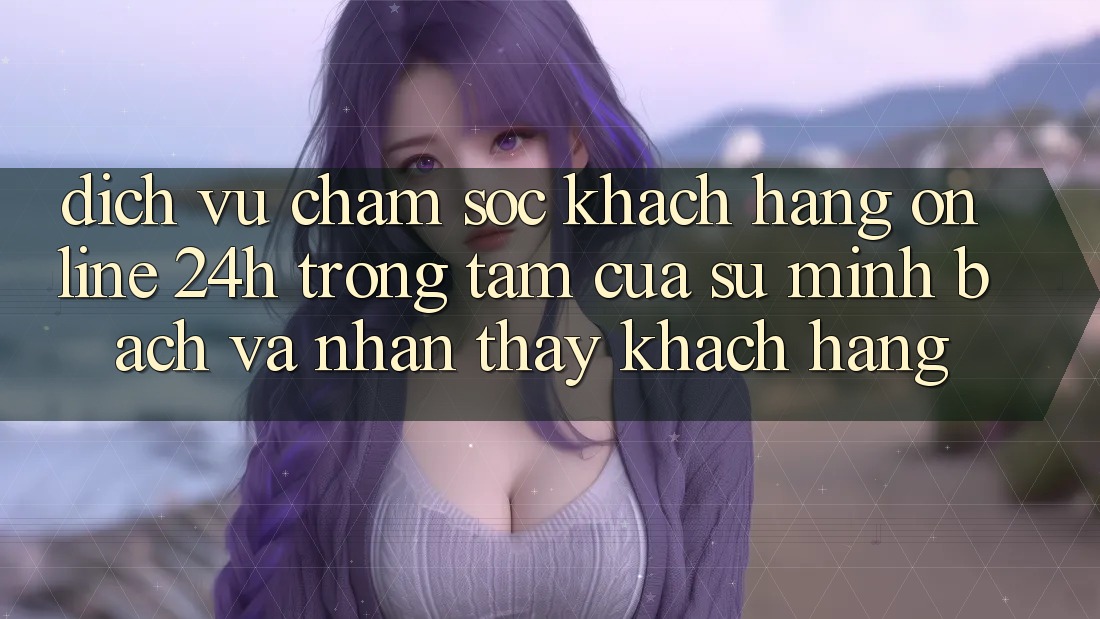 Dịch Vụ Chăm sóc khách hàng Online 24h: Trọng Tâm Của Sự Minh bạch và Nhận thấy Khách Hàng