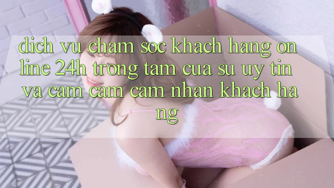 Dịch Vụ Chăm sóc khách hàng Online 24h: Trọng Tâm Của Sự Uy Tín và Cảm cảm cảm nhận Khách Hàng