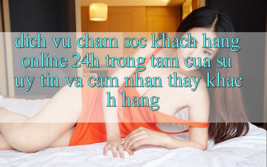 Dịch Vụ Chăm sóc khách hàng Online 24h: Trọng Tâm Của Sự Uy Tín và Cảm nhận thấy Khách Hàng