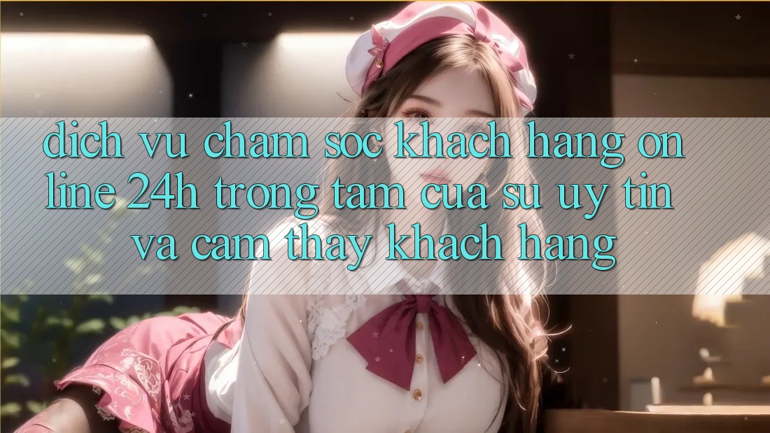 Dịch Vụ Chăm sóc khách hàng Online 24h: Trọng Tâm Của Sự Uy Tín và Cảm thấy Khách Hàng Dịch Vụ Chăm sóc khách hàng Online 24h: Trọng Tâm Của Sự Uy Tín và Cảm thấy Khách Hàng
