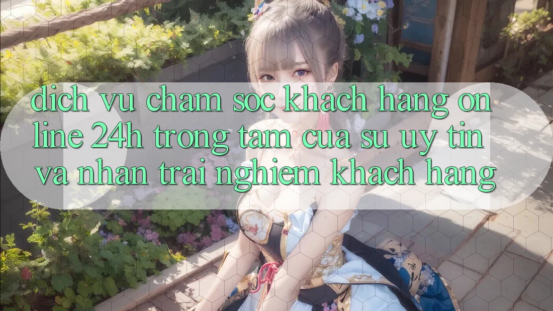 Dịch Vụ Chăm sóc khách hàng Online 24h: Trọng Tâm Của Sự Uy Tín và Nhận trải nghiệm Khách Hàng