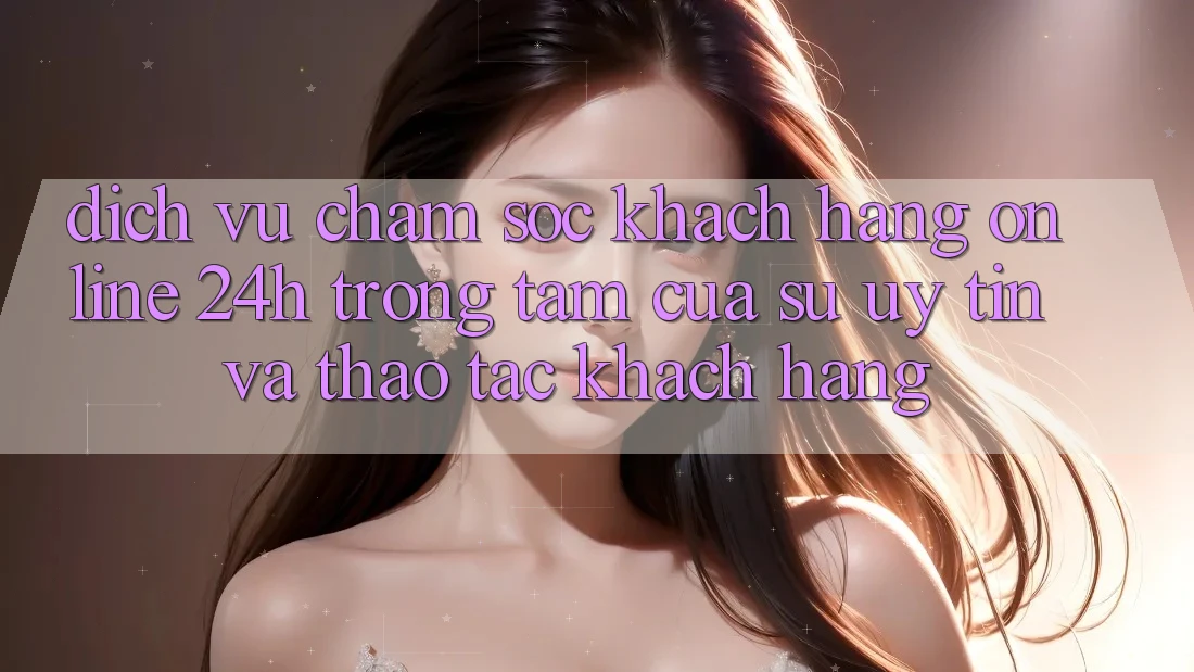 Dịch Vụ Chăm sóc khách hàng Online 24h: Trọng Tâm Của Sự Uy Tín và Thao tác Khách Hàng Dịch Vụ Chăm sóc khách hàng Online 24h: Trọng Tâm Của Sự Uy Tín và Thao tác Khách Hàng
