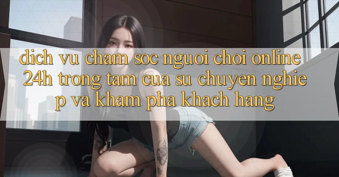 Dịch Vụ Chăm sóc người chơi Online 24h: Trọng Tâm Của Sự Chuyên nghiệp và Khám phá Khách Hàng