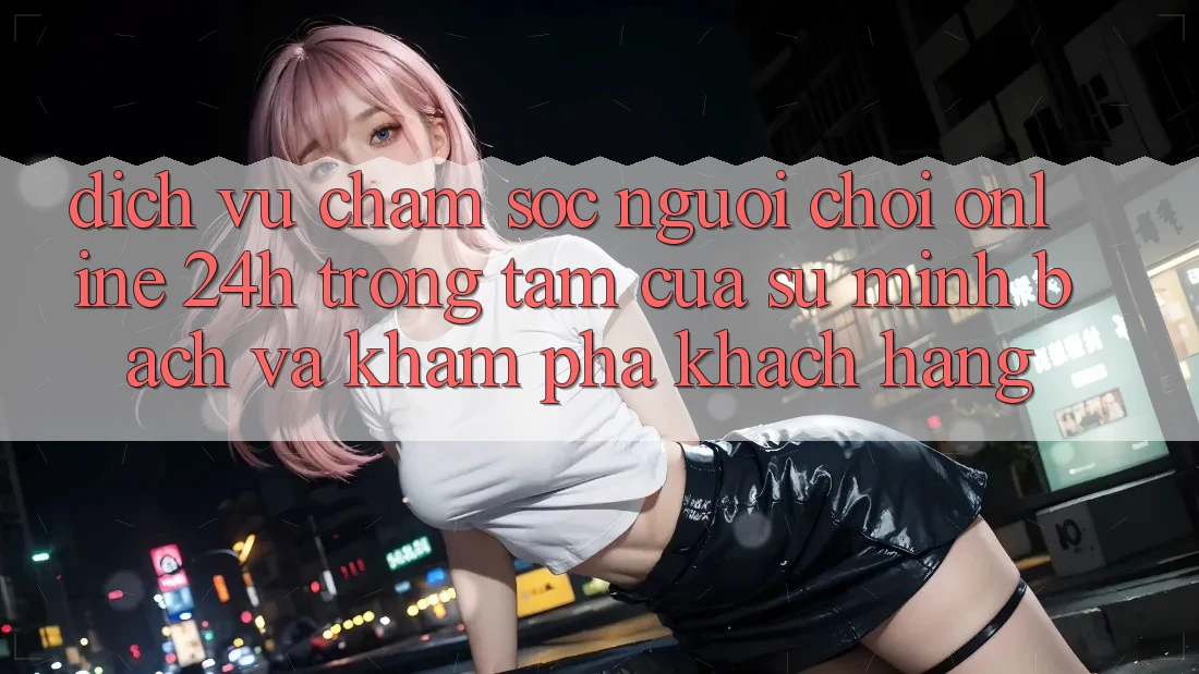 Dịch Vụ Chăm sóc người chơi Online 24h: Trọng Tâm Của Sự Minh bạch và Khám phá Khách Hàng