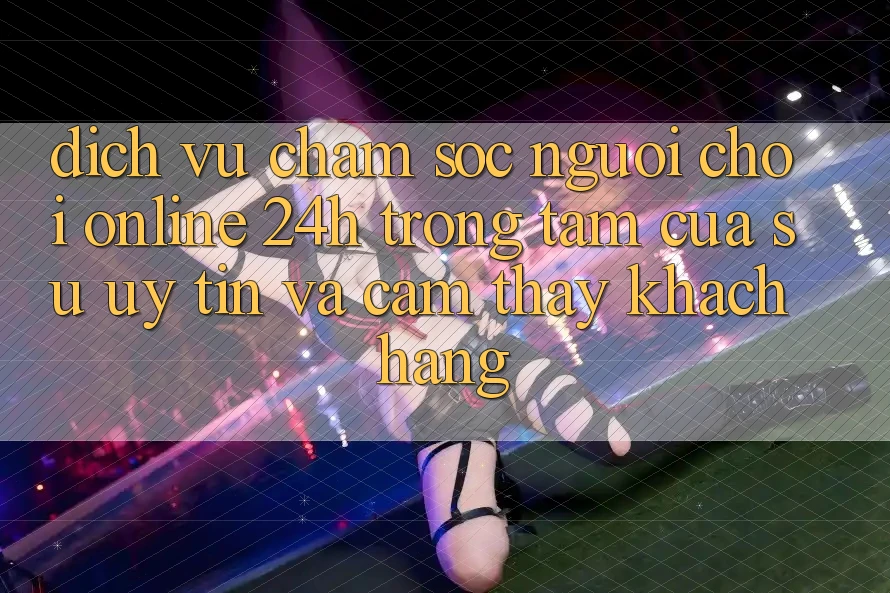 Dịch Vụ Chăm sóc người chơi Online 24h: Trọng Tâm Của Sự Uy Tín và Cảm thấy Khách Hàng