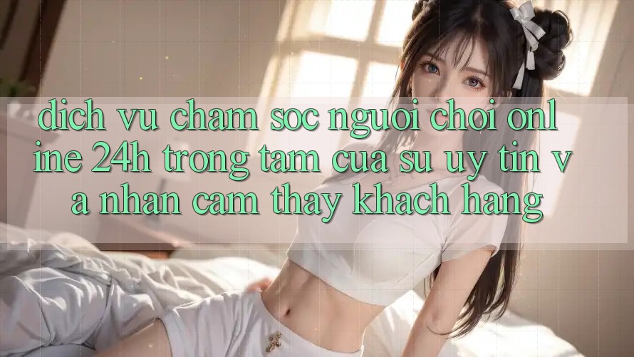 Dịch Vụ Chăm sóc người chơi Online 24h: Trọng Tâm Của Sự Uy Tín và Nhận cảm thấy Khách Hàng Dịch Vụ Chăm sóc người chơi Online 24h: Trọng Tâm Của Sự Uy Tín và Nhận cảm thấy Khách Hàng