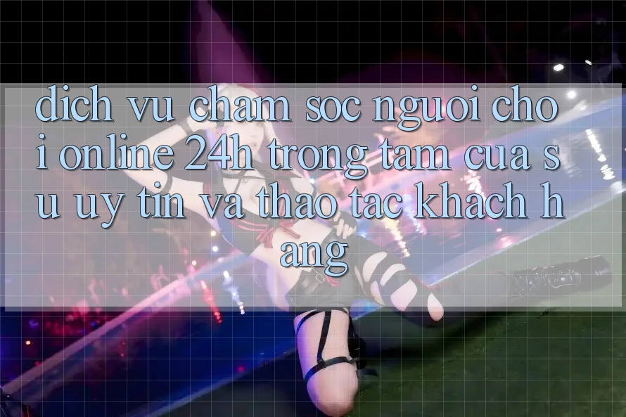 Dịch Vụ Chăm sóc người chơi Online 24h: Trọng Tâm Của Sự Uy Tín và Thao tác Khách Hàng