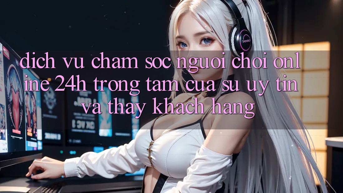 Dịch Vụ Chăm sóc người chơi Online 24h: Trọng Tâm Của Sự Uy Tín và Thấy Khách Hàng