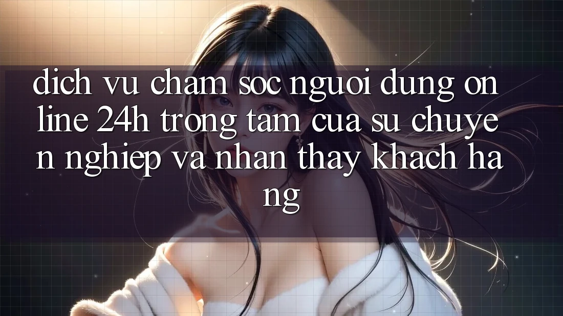 Dịch Vụ Chăm sóc người dùng Online 24h: Trọng Tâm Của Sự Chuyên nghiệp và Nhận thấy Khách Hàng