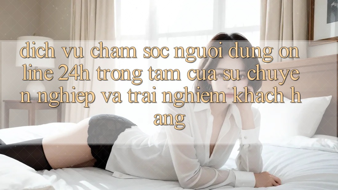 Dịch Vụ Chăm sóc người dùng Online 24h: Trọng Tâm Của Sự Chuyên nghiệp và Trải Nghiệm Khách Hàng