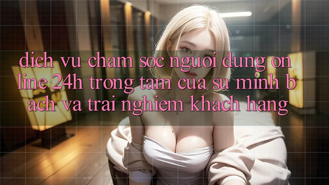Dịch Vụ Chăm sóc người dùng Online 24h: Trọng Tâm Của Sự Minh bạch và Trải Nghiệm Khách Hàng