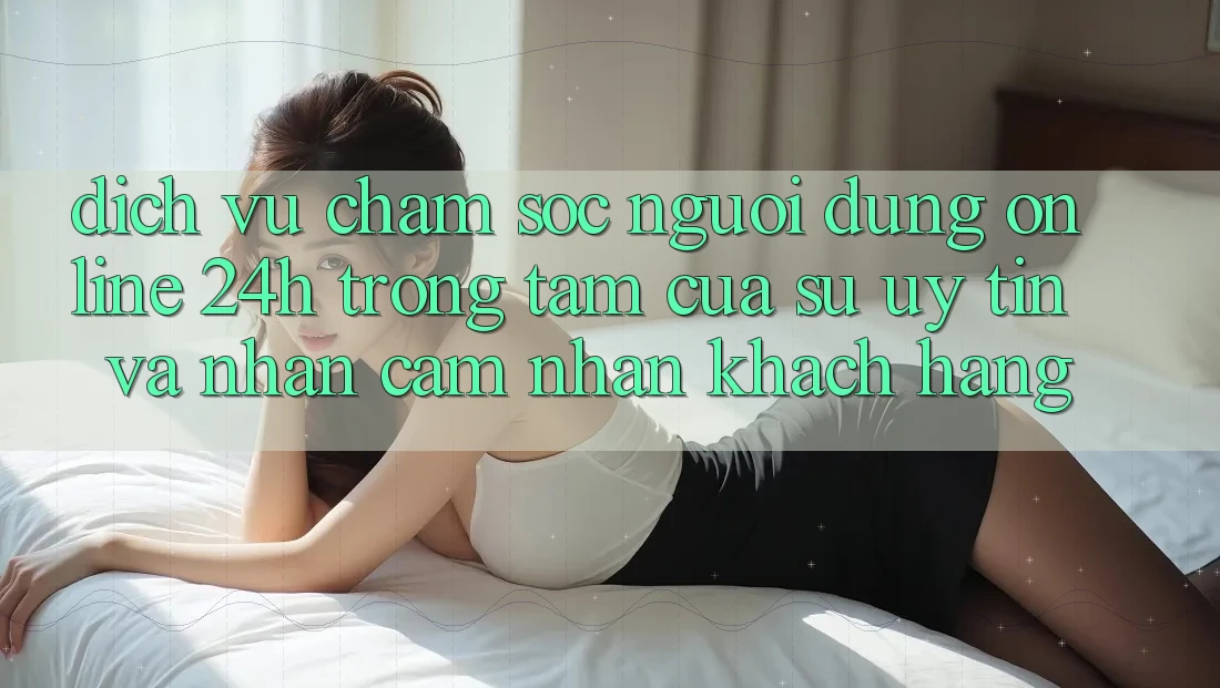 Dịch Vụ Chăm sóc người dùng Online 24h: Trọng Tâm Của Sự Uy Tín và Nhận cảm nhận Khách Hàng