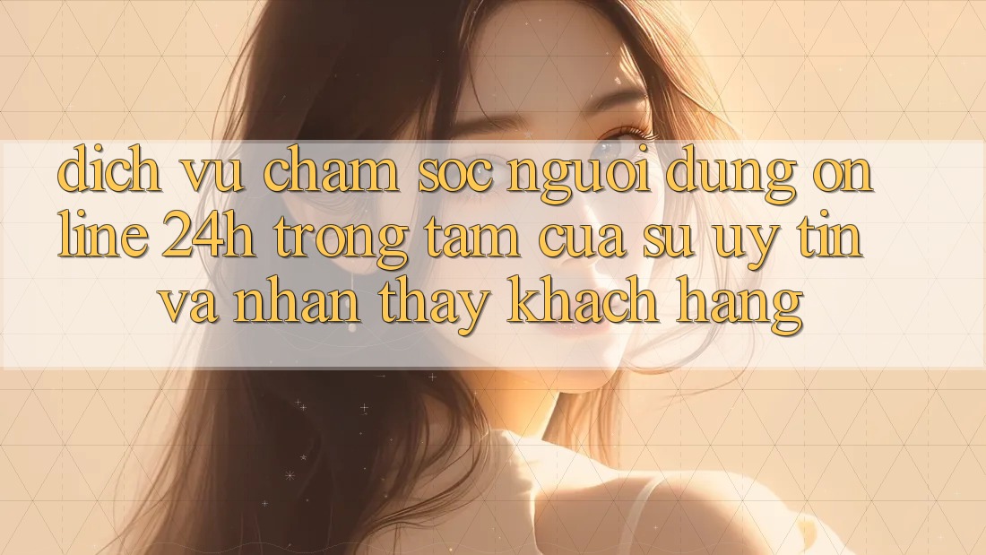 Dịch Vụ Chăm sóc người dùng Online 24h: Trọng Tâm Của Sự Uy tín và Nhận thấy Khách Hàng Dịch Vụ Chăm sóc người dùng Online 24h: Trọng Tâm Của Sự Uy tín và Nhận thấy Khách Hàng