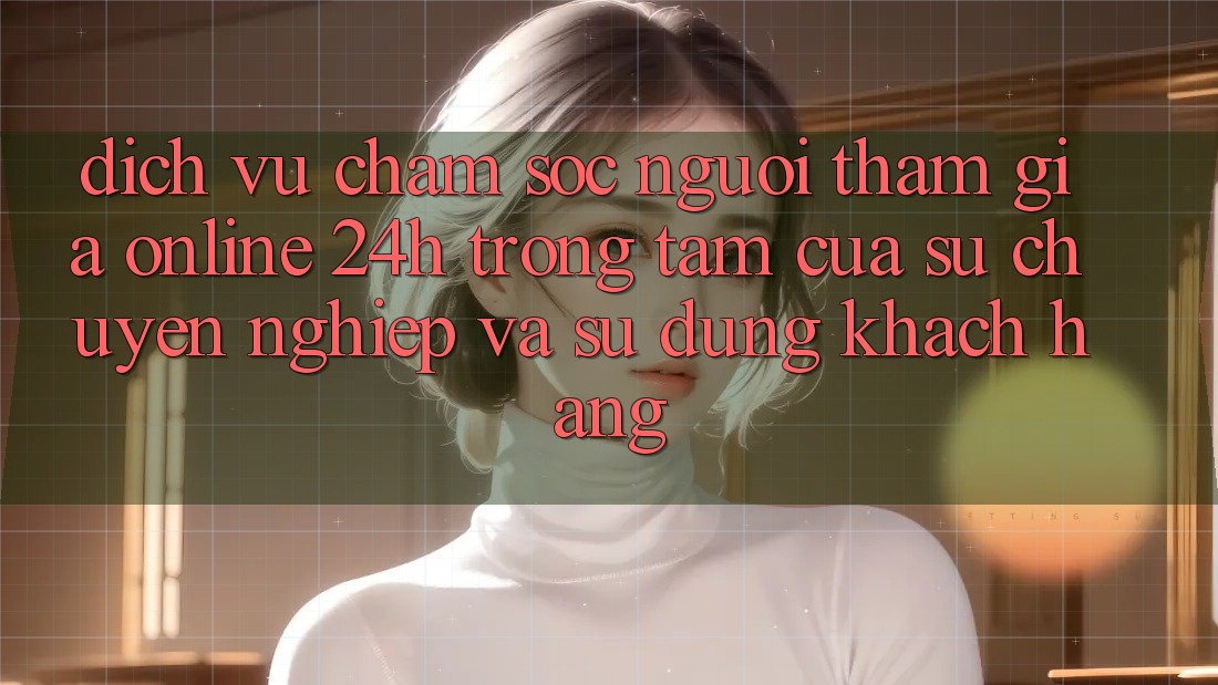 Dịch Vụ Chăm sóc người tham gia Online 24h: Trọng Tâm Của Sự Chuyên nghiệp và Sử dụng Khách Hàng
