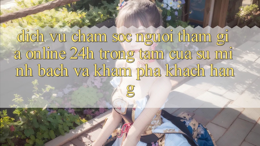 Dịch Vụ Chăm sóc người tham gia Online 24h: Trọng Tâm Của Sự Minh bạch và Khám phá Khách Hàng