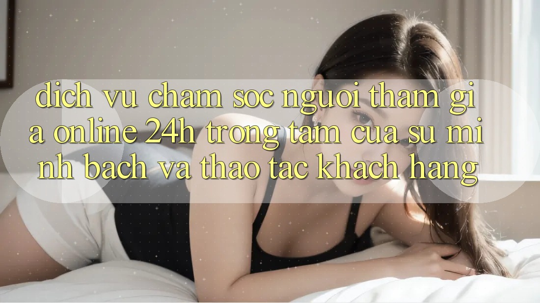 Dịch Vụ Chăm sóc người tham gia Online 24h: Trọng Tâm Của Sự Minh bạch và Thao tác Khách Hàng