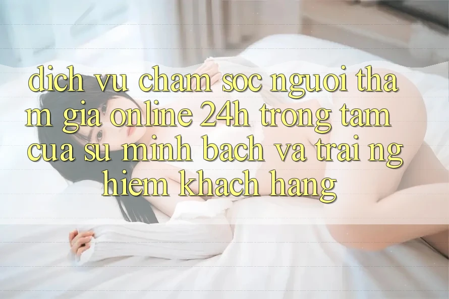 Dịch Vụ Chăm sóc người tham gia Online 24h: Trọng Tâm Của Sự Minh bạch và Trải Nghiệm Khách Hàng