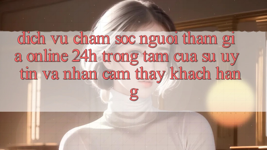 Dịch Vụ Chăm sóc người tham gia Online 24h: Trọng Tâm Của Sự Uy Tín và Nhận cảm thấy Khách Hàng