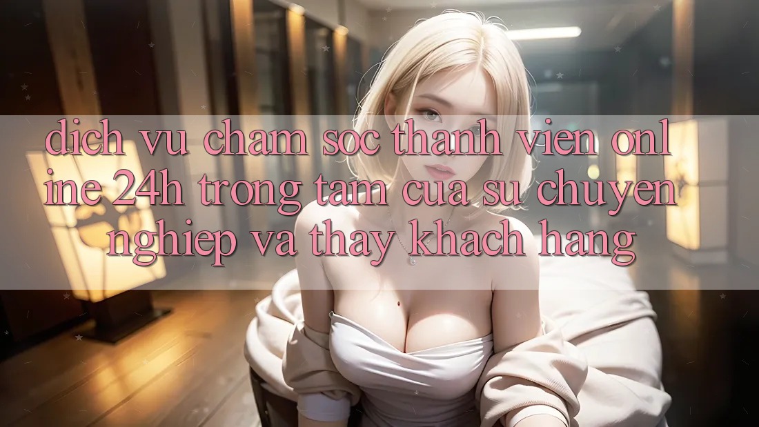 Dịch Vụ Chăm sóc thành viên Online 24h: Trọng Tâm Của Sự Chuyên nghiệp và Thấy Khách Hàng