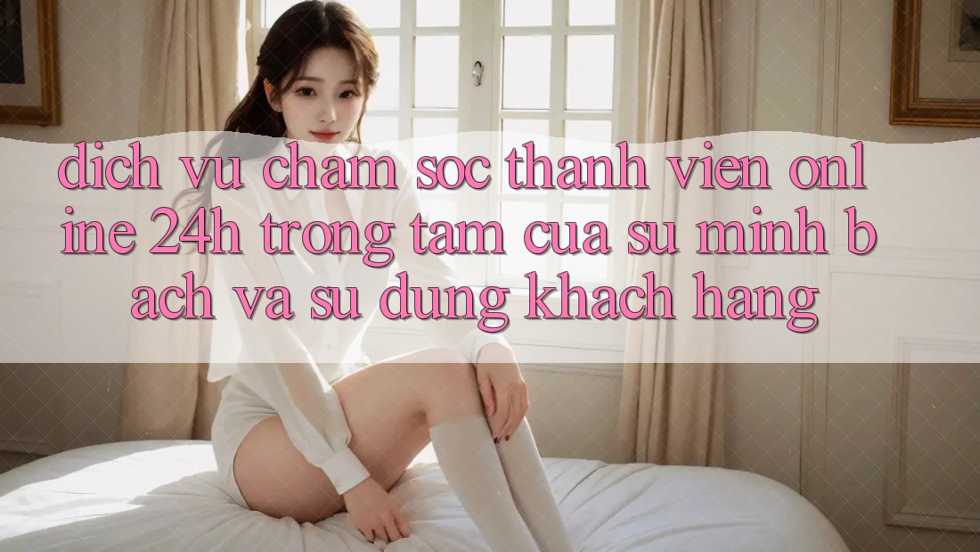 Dịch Vụ Chăm sóc thành viên Online 24h: Trọng Tâm Của Sự Minh bạch và Sử dụng Khách Hàng Dịch Vụ Chăm sóc thành viên Online 24h: Trọng Tâm Của Sự Minh bạch và Sử dụng Khách Hàng