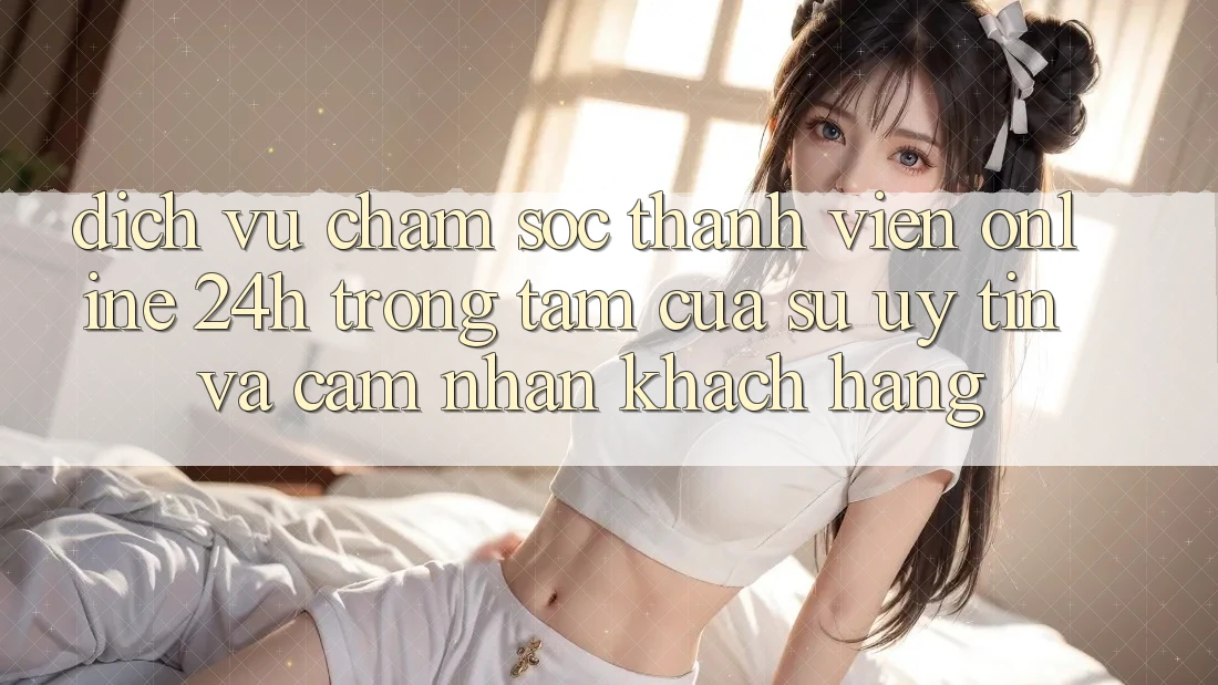 Dịch Vụ Chăm sóc thành viên Online 24h: Trọng Tâm Của Sự Uy Tín và Cảm nhận Khách Hàng Dịch Vụ Chăm sóc thành viên Online 24h: Trọng Tâm Của Sự Uy Tín và Cảm nhận Khách Hàng