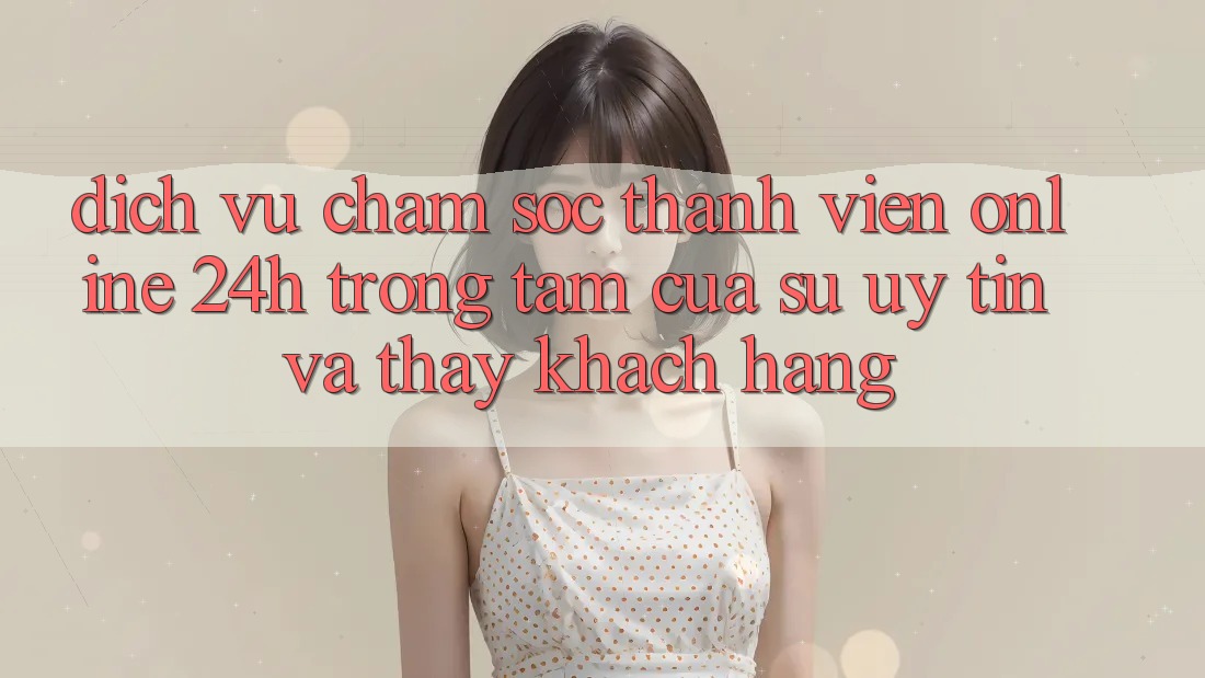 Dịch Vụ Chăm sóc thành viên Online 24h: Trọng Tâm Của Sự Uy Tín và Thấy Khách Hàng