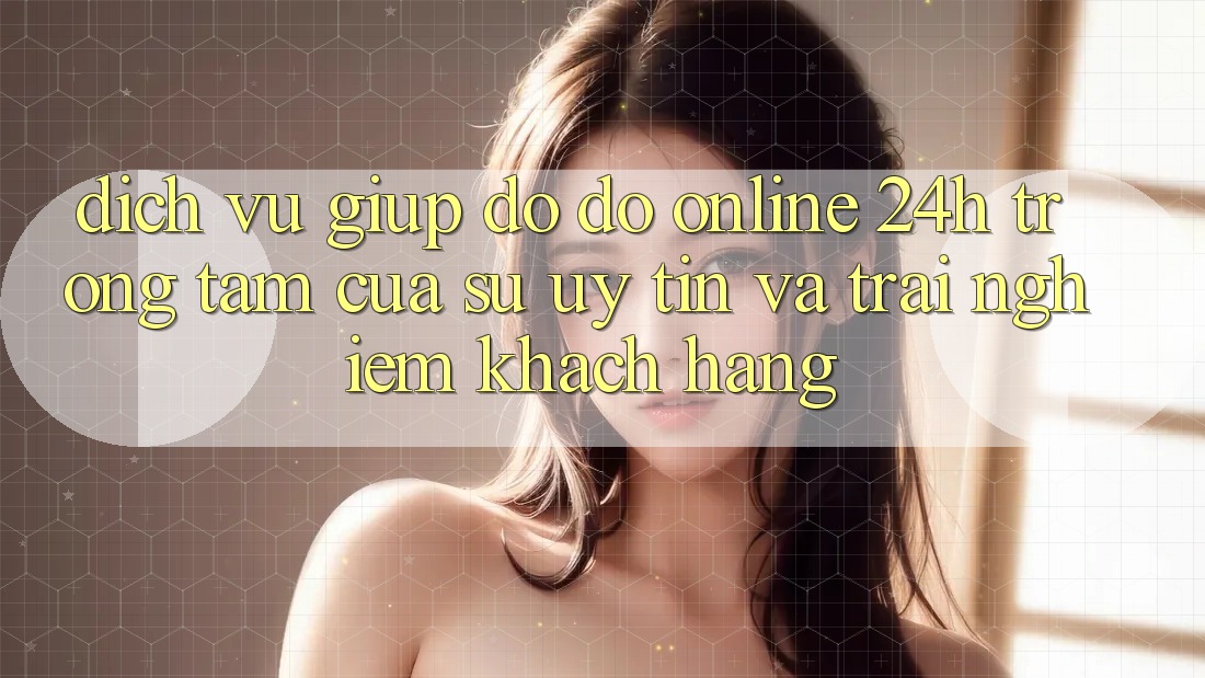 Dịch Vụ Giúp đỡ đỡ Online 24h: Trọng Tâm Của Sự Uy Tín và Trải Nghiệm Khách Hàng
