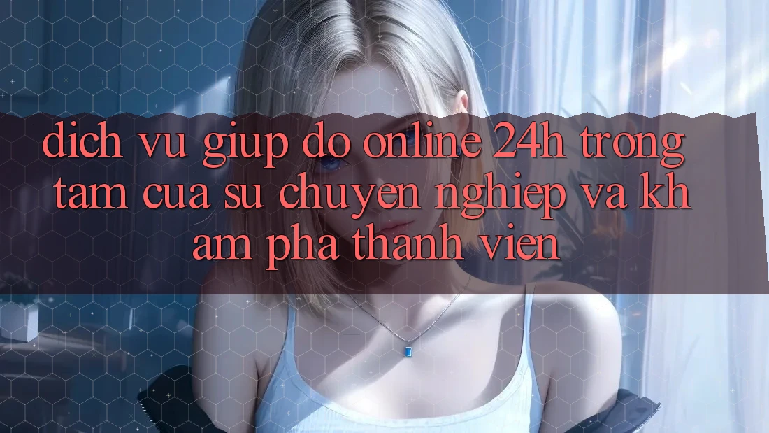 Dịch Vụ Giúp đỡ Online 24h: Trọng Tâm Của Sự Chuyên nghiệp và Khám phá Thành viên