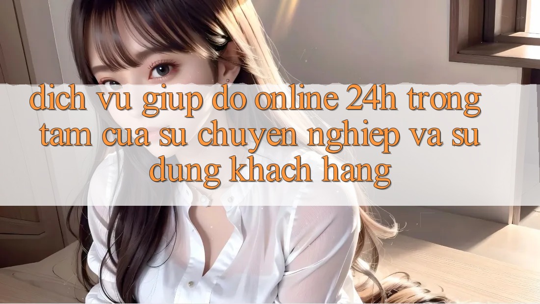 Dịch Vụ Giúp đỡ Online 24h: Trọng Tâm Của Sự Chuyên nghiệp và Sử dụng Khách Hàng
