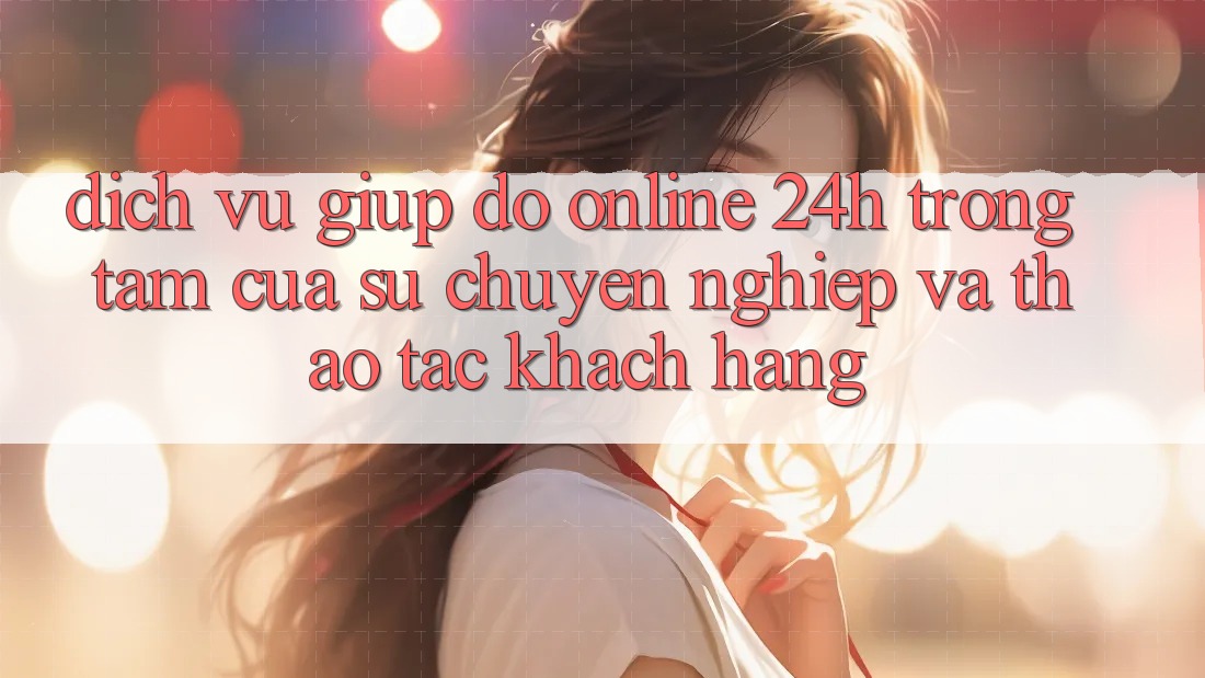 Dịch Vụ Giúp đỡ Online 24h: Trọng Tâm Của Sự Chuyên nghiệp và Thao tác Khách Hàng
