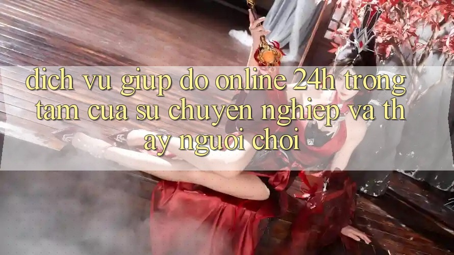 Dịch Vụ Giúp đỡ Online 24h: Trọng Tâm Của Sự Chuyên nghiệp và Thấy Người chơi