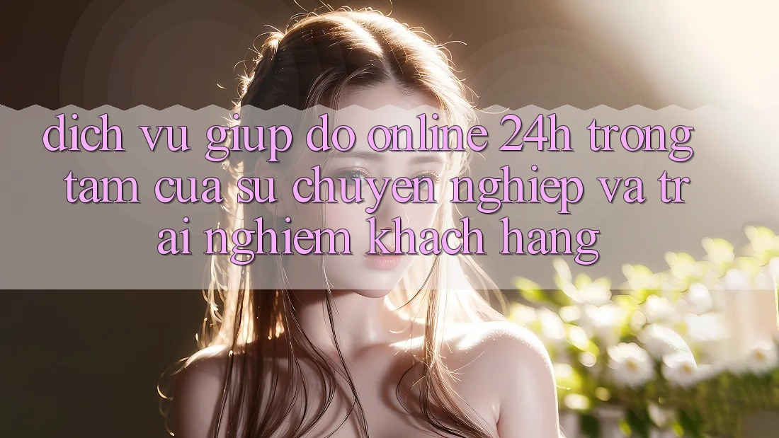 Dịch Vụ Giúp đỡ Online 24h: Trọng Tâm Của Sự Chuyên nghiệp và Trải nghiệm Khách Hàng