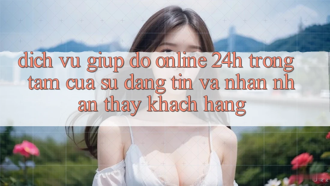 Dịch Vụ Giúp đỡ Online 24h: Trọng Tâm Của Sự Đáng tin và Nhận nhận thấy Khách Hàng Dịch Vụ Giúp đỡ Online 24h: Trọng Tâm Của Sự Đáng tin và Nhận nhận thấy Khách Hàng