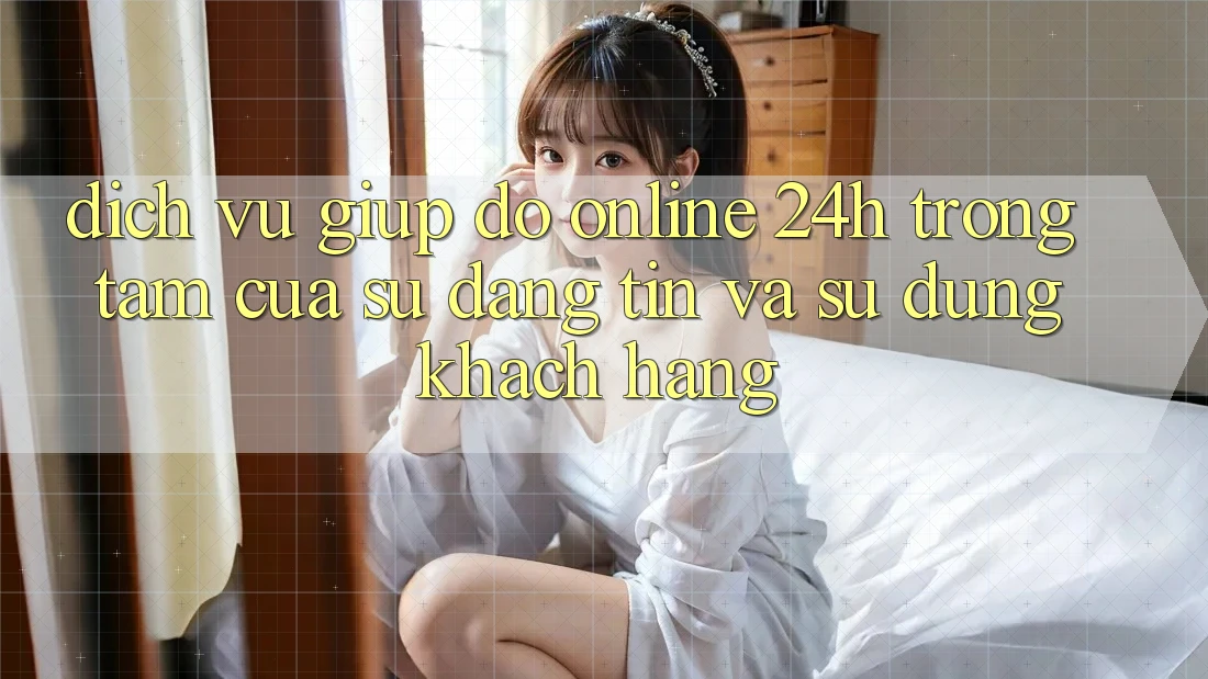 Dịch Vụ Giúp đỡ Online 24h: Trọng Tâm Của Sự Đáng tin và Sử dụng Khách Hàng