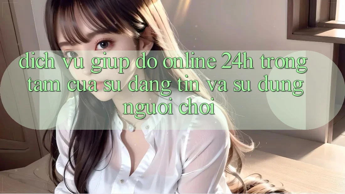 Dịch Vụ Giúp đỡ Online 24h: Trọng Tâm Của Sự Đáng tin và Sử dụng Người chơi